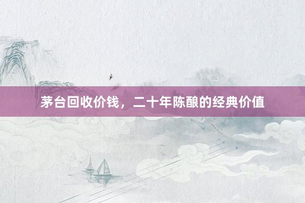 茅台回收价钱，二十年陈酿的经典价值
