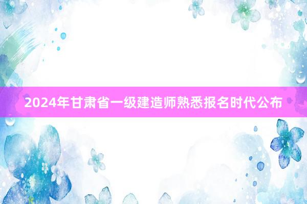 2024年甘肃省一级建造师熟悉报名时代公布