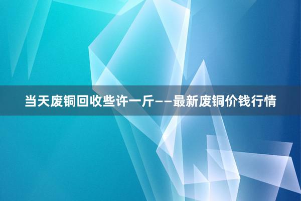 当天废铜回收些许一斤——最新废铜价钱行情
